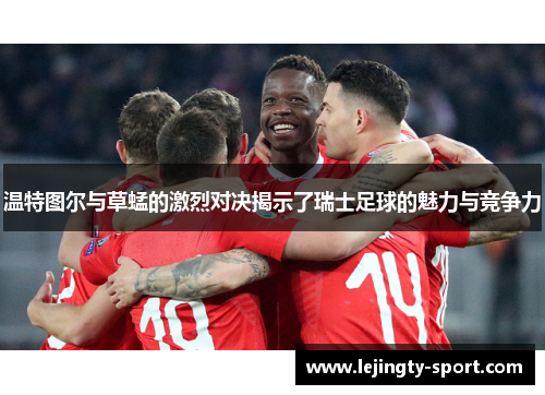 温特图尔与草蜢的激烈对决揭示了瑞士足球的魅力与竞争力